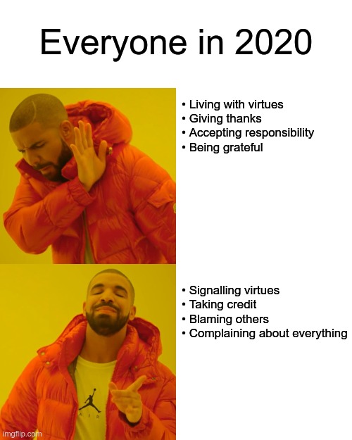 Everyone in 2020 | Everyone in 2020; • Living with virtues
• Giving thanks
• Accepting responsibility
• Being grateful
 
 
 
 
 
 
 
 
 
• Signalling virtues
• Taking credit
• Blaming others
• Complaining about everything | image tagged in memes,drake hotline bling,sjws,virtue signalling,millennials | made w/ Imgflip meme maker