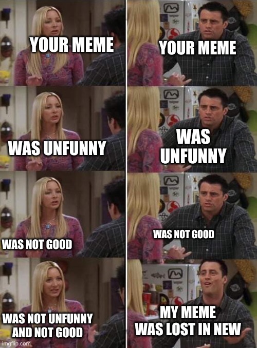 Always happens to me | YOUR MEME; YOUR MEME; WAS UNFUNNY; WAS UNFUNNY; WAS NOT GOOD; WAS NOT GOOD; MY MEME WAS LOST IN NEW; WAS NOT UNFUNNY AND NOT GOOD | image tagged in phoebe teaching joey in friends | made w/ Imgflip meme maker