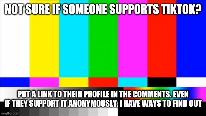 TV Test Card color | NOT SURE IF SOMEONE SUPPORTS TIKTOK? PUT A LINK TO THEIR PROFILE IN THE COMMENTS. EVEN IF THEY SUPPORT IT ANONYMOUSLY, I HAVE WAYS TO FIND OUT | image tagged in tv test card color | made w/ Imgflip meme maker