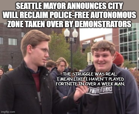 Time for the thugs and boot lickers to go home and cry into their parents' pillows. | SEATTLE MAYOR ANNOUNCES CITY WILL RECLAIM POLICE-FREE AUTONOMOUS ZONE TAKEN OVER BY DEMONSTRATORS; THE STRUGGLE WAS REAL.  I MEAN LIKE, I HAVEN'T PLAYED FORTNITE IN OVER A WEEK MAN. | image tagged in seattle,politics,political meme | made w/ Imgflip meme maker