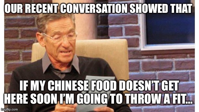 maury povich | OUR RECENT CONVERSATION SHOWED THAT; IF MY CHINESE FOOD DOESN’T GET HERE SOON I’M GOING TO THROW A FIT... | image tagged in maury povich | made w/ Imgflip meme maker
