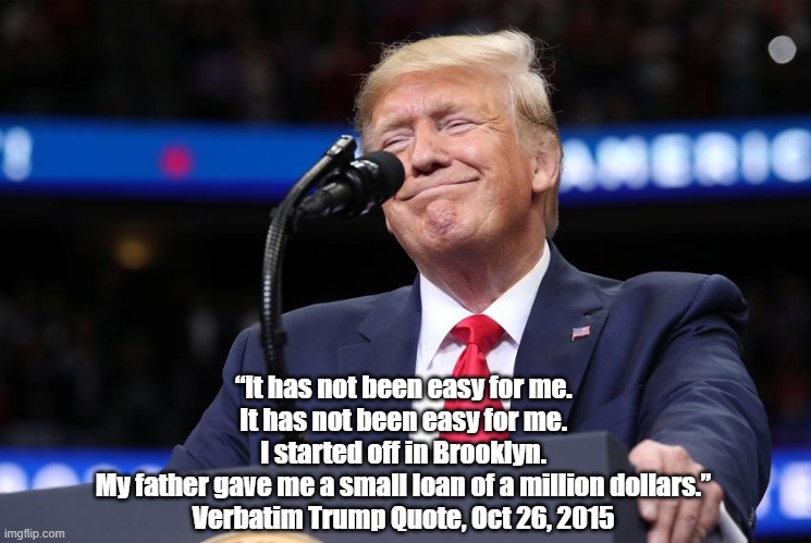  “It has not been easy for me. 
It has not been easy for me. 
I started off in Brooklyn. 
My father gave me a small loan of a million dollars.” 
Verbatim Trump Quote, Oct 26, 2015  | made w/ Imgflip meme maker