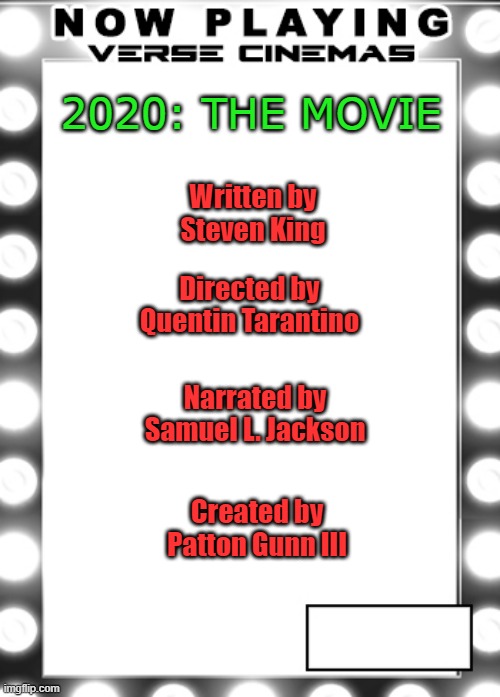 2020 The Movie | 2020: THE MOVIE; Written by
Steven King; Directed by
Quentin Tarantino; Narrated by
Samuel L. Jackson; Created by
Patton Gunn III | image tagged in v-movie-poster | made w/ Imgflip meme maker