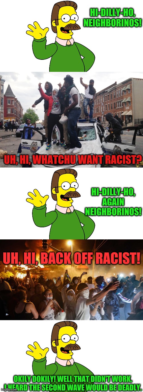 It's time to break things together.... apart. We're all in this alone.......together. | HI-DILLY-HO, NEIGHBORINOS! UH, HI, WHATCHU WANT RACIST? HI-DILLY-HO, AGAIN NEIGHBORINOS! UH, HI, BACK OFF RACIST! OKILY DOKILY! WELL THAT DIDN'T WORK. I HEARD THE SECOND WAVE WOULD BE DEADLY. | image tagged in ned flanders wave,riot,riotersnodistancing | made w/ Imgflip meme maker