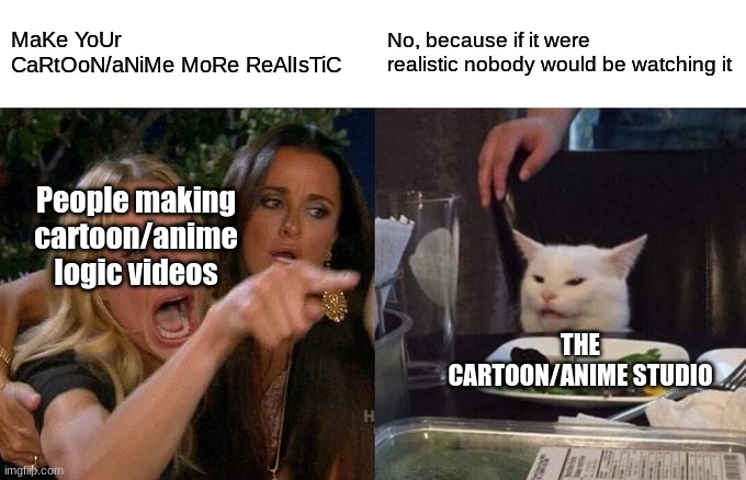 Dumb people comparing animated shows to reality | MaKe YoUr CaRtOoN/aNiMe MoRe ReAlIsTiC; No, because if it were realistic nobody would be watching it; People making cartoon/anime logic videos; THE CARTOON/ANIME STUDIO | image tagged in cartoon logic,anime logic,anime meme,logic,anime | made w/ Imgflip meme maker