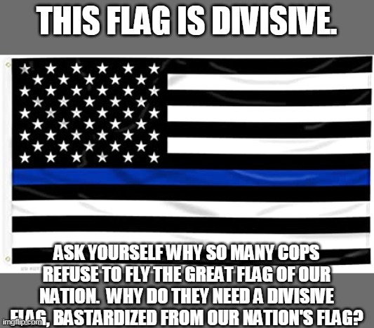 Thin blue line flag is divisive | THIS FLAG IS DIVISIVE. ASK YOURSELF WHY SO MANY COPS REFUSE TO FLY THE GREAT FLAG OF OUR NATION.  WHY DO THEY NEED A DIVISIVE FLAG, BASTARDIZED FROM OUR NATION'S FLAG? | image tagged in thin blue line,blue line,cops,protests | made w/ Imgflip meme maker