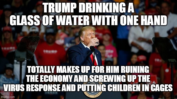 TRUMP DRINKING A GLASS OF WATER WITH ONE HAND; TOTALLY MAKES UP FOR HIM RUINING THE ECONOMY AND SCREWING UP THE VIRUS RESPONSE AND PUTTING CHILDREN IN CAGES | image tagged in trump,water | made w/ Imgflip meme maker