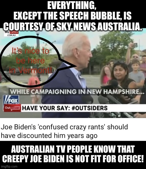 Australian TV people can’t stand Joe Biden! | EVERYTHING, 
EXCEPT THE SPEECH BUBBLE, IS COURTESY OF SKY NEWS AUSTRALIA. AUSTRALIAN TV PEOPLE KNOW THAT CREEPY JOE BIDEN IS NOT FIT FOR OFFICE! | image tagged in joe biden,biden,creepy joe biden,election 2020,presidential race,presidential election | made w/ Imgflip meme maker