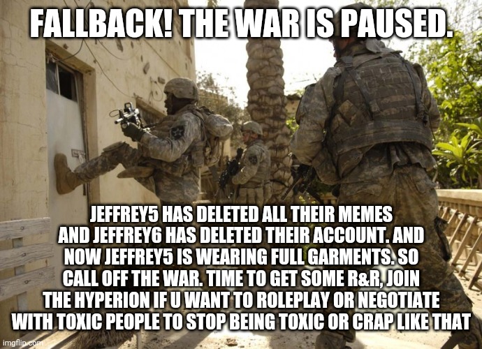 us military door kick | FALLBACK! THE WAR IS PAUSED. JEFFREY5 HAS DELETED ALL THEIR MEMES AND JEFFREY6 HAS DELETED THEIR ACCOUNT. AND NOW JEFFREY5 IS WEARING FULL GARMENTS. SO CALL OFF THE WAR. TIME TO GET SOME R&R, JOIN THE HYPERION IF U WANT TO ROLEPLAY OR NEGOTIATE WITH TOXIC PEOPLE TO STOP BEING TOXIC OR CRAP LIKE THAT | image tagged in us military door kick | made w/ Imgflip meme maker