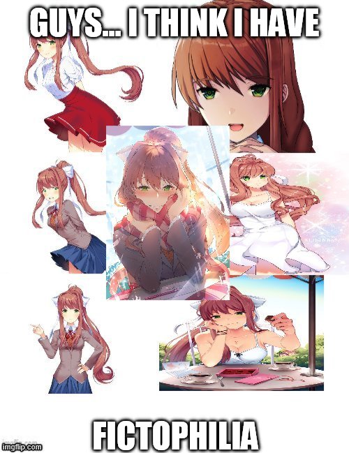 this is tons of pic from my pc forged into one pic (help) | GUYS... I THINK I HAVE; FICTOPHILIA | image tagged in monika,just monika,ddlc | made w/ Imgflip meme maker