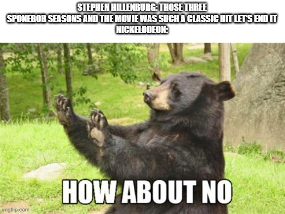 why Nickelodeon why | STEPHEN HILLENBURG: THOSE THREE SPONEBOB SEASONS AND THE MOVIE WAS SUCH A CLASSIC HIT LET'S END IT
NICKELODEON: | image tagged in memes,how about no bear | made w/ Imgflip meme maker