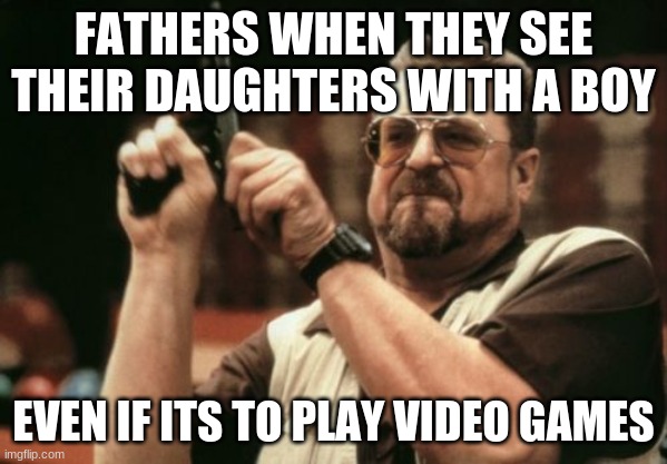Am I The Only One Around Here Meme |  FATHERS WHEN THEY SEE THEIR DAUGHTERS WITH A BOY; EVEN IF ITS TO PLAY VIDEO GAMES | image tagged in memes,am i the only one around here | made w/ Imgflip meme maker