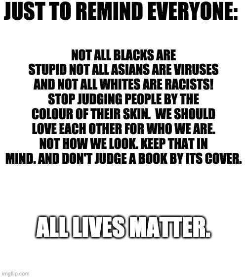 ITS THE TRUTH SO STOP HATING FOR A SECOND PEOPLE! | JUST TO REMIND EVERYONE:; NOT ALL BLACKS ARE STUPID NOT ALL ASIANS ARE VIRUSES AND NOT ALL WHITES ARE RACISTS! STOP JUDGING PEOPLE BY THE COLOUR OF THEIR SKIN.  WE SHOULD LOVE EACH OTHER FOR WHO WE ARE. NOT HOW WE LOOK. KEEP THAT IN MIND. AND DON'T JUDGE A BOOK BY ITS COVER. ALL LIVES MATTER. | image tagged in blank white template | made w/ Imgflip meme maker