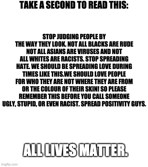 READ IT | TAKE A SECOND TO READ THIS:; STOP JUDGING PEOPLE BY THE WAY THEY LOOK. NOT ALL BLACKS ARE RUDE NOT ALL ASIANS ARE VIRUSES AND NOT ALL WHITES ARE RACISTS. STOP SPREADING HATE. WE SHOULD BE SPREADING LOVE DURING TIMES LIKE THIS.WE SHOULD LOVE PEOPLE FOR WHO THEY ARE NOT WHERE THEY ARE FROM OR THE COLOUR OF THEIR SKIN! SO PLEASE REMEMBER THIS BEFORE YOU CALL SOMEONE UGLY, STUPID, OR EVEN RACIST. SPREAD POSITIVITY GUYS. ALL LIVES MATTER. | image tagged in blank white template | made w/ Imgflip meme maker