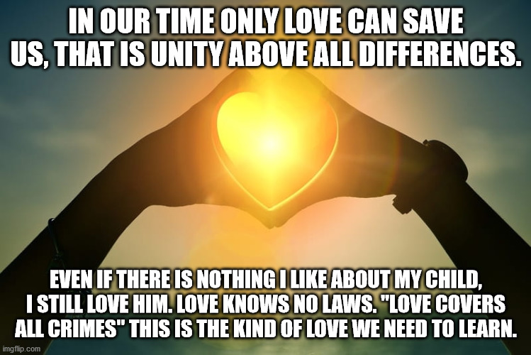 Love | IN OUR TIME ONLY LOVE CAN SAVE US, THAT IS UNITY ABOVE ALL DIFFERENCES. EVEN IF THERE IS NOTHING I LIKE ABOUT MY CHILD, I STILL LOVE HIM. LOVE KNOWS NO LAWS. "LOVE COVERS ALL CRIMES" THIS IS THE KIND OF LOVE WE NEED TO LEARN. | image tagged in love | made w/ Imgflip meme maker