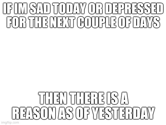 Sadly... | IF IM SAD TODAY OR DEPRESSED FOR THE NEXT COUPLE OF DAYS; THEN THERE IS A REASON AS OF YESTERDAY | image tagged in blank white template,cool | made w/ Imgflip meme maker