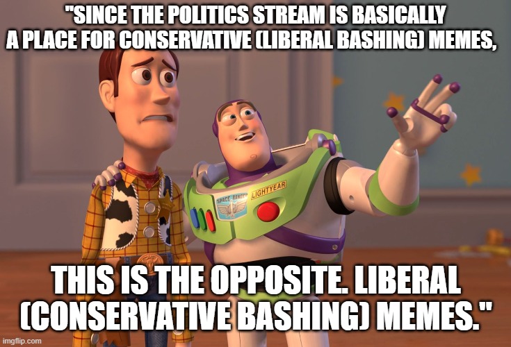 From the PoliticsTOO stream description. Streams with stated viewpoints should engage in modding, or they'll be derailed. | "SINCE THE POLITICS STREAM IS BASICALLY A PLACE FOR CONSERVATIVE (LIBERAL BASHING) MEMES, THIS IS THE OPPOSITE. LIBERAL (CONSERVATIVE BASHING) MEMES." | image tagged in memes,x x everywhere,imgflip trolls,meme stream,content,politics | made w/ Imgflip meme maker