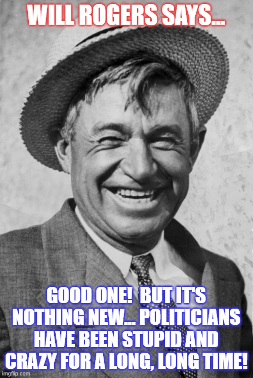 Will Rogers | WILL ROGERS SAYS... GOOD ONE!  BUT IT'S NOTHING NEW... POLITICIANS HAVE BEEN STUPID AND CRAZY FOR A LONG, LONG TIME! | image tagged in will rogers | made w/ Imgflip meme maker