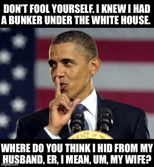 Obama’s Bunker | DON’T FOOL YOURSELF. I KNEW I HAD
A BUNKER UNDER THE WHITE HOUSE. WHERE DO YOU THINK I HID FROM MY
HUSBAND, ER, I MEAN, UM, MY WIFE? | image tagged in obama shhhhh | made w/ Imgflip meme maker