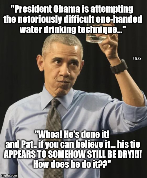 A President who is not challenged by simple everyday tasks most people do without thinking. | "President Obama is attempting
 the notoriously difficult one-handed
 water drinking technique..."; NLG; "Whoa! He's done it!
 and Pat.. if you can believe it... his tie
 APPEARS TO SOMEHOW STILL BE DRY!!!!
How does he do it??" | image tagged in politics,political meme,political,political humor | made w/ Imgflip meme maker