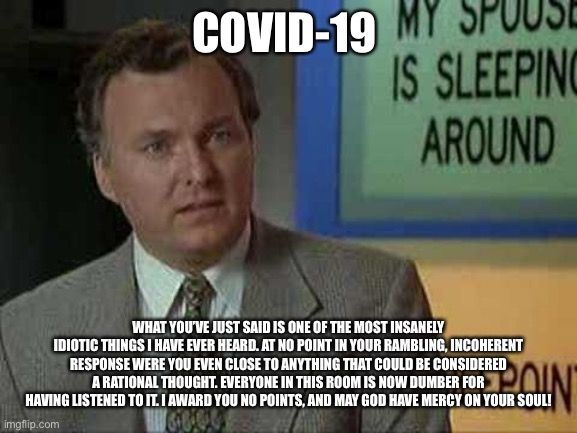 Billy Madison Insult | COVID-19; WHAT YOU’VE JUST SAID IS ONE OF THE MOST INSANELY IDIOTIC THINGS I HAVE EVER HEARD. AT NO POINT IN YOUR RAMBLING, INCOHERENT RESPONSE WERE YOU EVEN CLOSE TO ANYTHING THAT COULD BE CONSIDERED A RATIONAL THOUGHT. EVERYONE IN THIS ROOM IS NOW DUMBER FOR HAVING LISTENED TO IT. I AWARD YOU NO POINTS, AND MAY GOD HAVE MERCY ON YOUR SOUL! | image tagged in billy madison insult | made w/ Imgflip meme maker