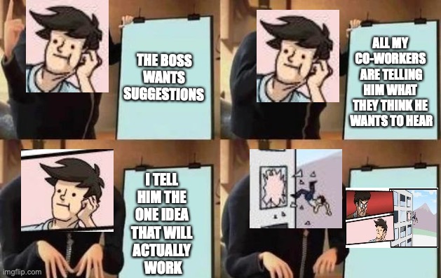 Don't'cha just love Crossovers? | THE BOSS WANTS SUGGESTIONS; ALL MY CO-WORKERS
 ARE TELLING HIM WHAT THEY THINK HE
 WANTS TO HEAR; I TELL 
HIM THE 
ONE IDEA 
THAT WILL 
ACTUALLY 
WORK | image tagged in gru's plan,boardroom meeting suggestion,crossover meme,meta-meme,meta meme,working | made w/ Imgflip meme maker