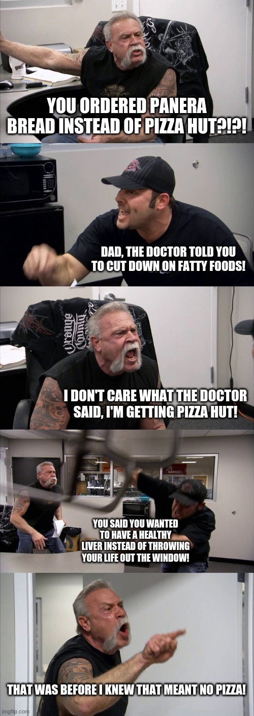 American Chopper Argument Meme | YOU ORDERED PANERA BREAD INSTEAD OF PIZZA HUT?!?! DAD, THE DOCTOR TOLD YOU TO CUT DOWN ON FATTY FOODS! I DON'T CARE WHAT THE DOCTOR SAID, I'M GETTING PIZZA HUT! YOU SAID YOU WANTED TO HAVE A HEALTHY LIVER INSTEAD OF THROWING YOUR LIFE OUT THE WINDOW! THAT WAS BEFORE I KNEW THAT MEANT NO PIZZA! | image tagged in memes,american chopper argument,pizza hut,panera bread,health | made w/ Imgflip meme maker
