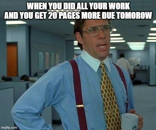 That Would Be Great | WHEN YOU DID ALL YOUR WORK AND YOU GET 20 PAGES MORE DUE TOMOROW | image tagged in memes,that would be great | made w/ Imgflip meme maker