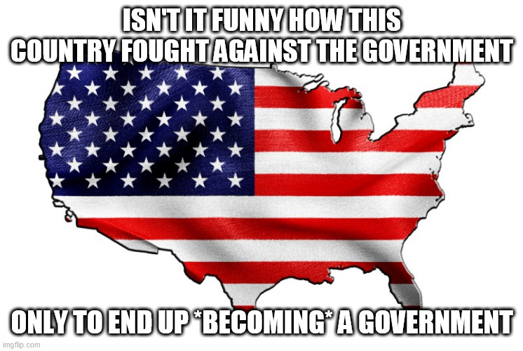 United States of America | ISN'T IT FUNNY HOW THIS COUNTRY FOUGHT AGAINST THE GOVERNMENT; ONLY TO END UP *BECOMING* A GOVERNMENT | image tagged in united states of america,america,united states,government,politics,he who fights monsters must ensure he does not become one | made w/ Imgflip meme maker