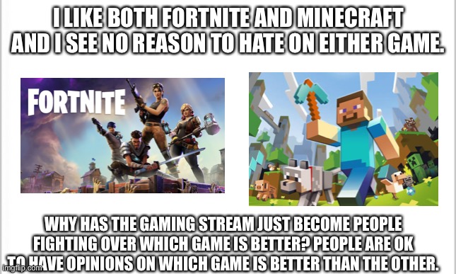 Why can’t I like both games? | I LIKE BOTH FORTNITE AND MINECRAFT AND I SEE NO REASON TO HATE ON EITHER GAME. WHY HAS THE GAMING STREAM JUST BECOME PEOPLE FIGHTING OVER WHICH GAME IS BETTER? PEOPLE ARE OK TO HAVE OPINIONS ON WHICH GAME IS BETTER THAN THE OTHER. | image tagged in white background | made w/ Imgflip meme maker