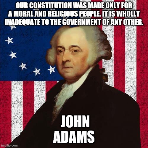 John Adams | OUR CONSTITUTION WAS MADE ONLY FOR A MORAL AND RELIGIOUS PEOPLE. IT IS WHOLLY INADEQUATE TO THE GOVERNMENT OF ANY OTHER. JOHN ADAMS | image tagged in john adams | made w/ Imgflip meme maker