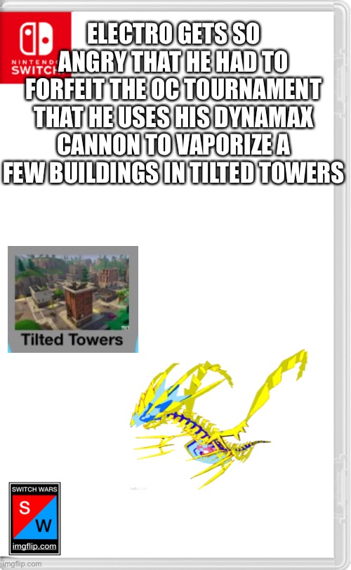 I swear to god, the dude I was facing kept saying I couldn’t use a “gmax cannon” because he wasn’t facing an Eternamax | ELECTRO GETS SO ANGRY THAT HE HAD TO FORFEIT THE OC TOURNAMENT THAT HE USES HIS DYNAMAX CANNON TO VAPORIZE A FEW BUILDINGS IN TILTED TOWERS | image tagged in switch wars template,no hard feelings im just mad you didnt know what a dynamax cannon was | made w/ Imgflip meme maker