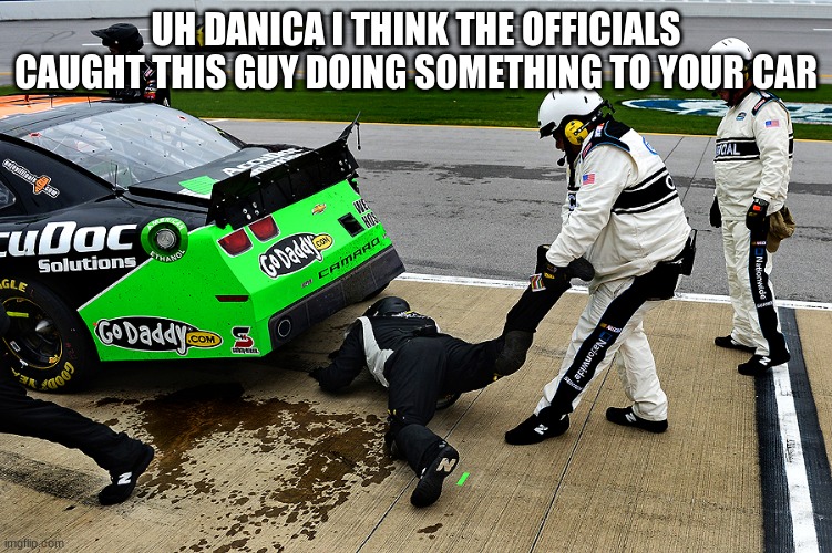 NASCAR | UH DANICA I THINK THE OFFICIALS CAUGHT THIS GUY DOING SOMETHING TO YOUR CAR | image tagged in nascar | made w/ Imgflip meme maker