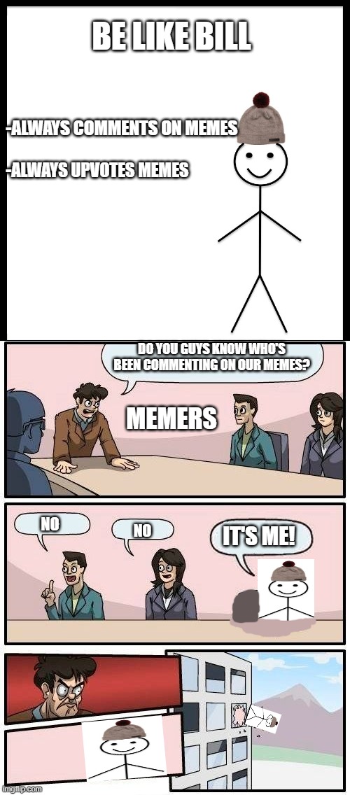 Be like bill crossover... | DO YOU GUYS KNOW WHO'S BEEN COMMENTING ON OUR MEMES? MEMERS; NO; NO; IT'S ME! | image tagged in memes,boardroom meeting suggestion,funny,be like bill,crossover,fun | made w/ Imgflip meme maker