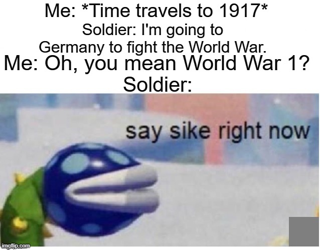 say sike right now | Me: *Time travels to 1917*; Soldier: I'm going to Germany to fight the World War. Me: Oh, you mean World War 1? Soldier: | image tagged in say sike right now,1917,time travel | made w/ Imgflip meme maker