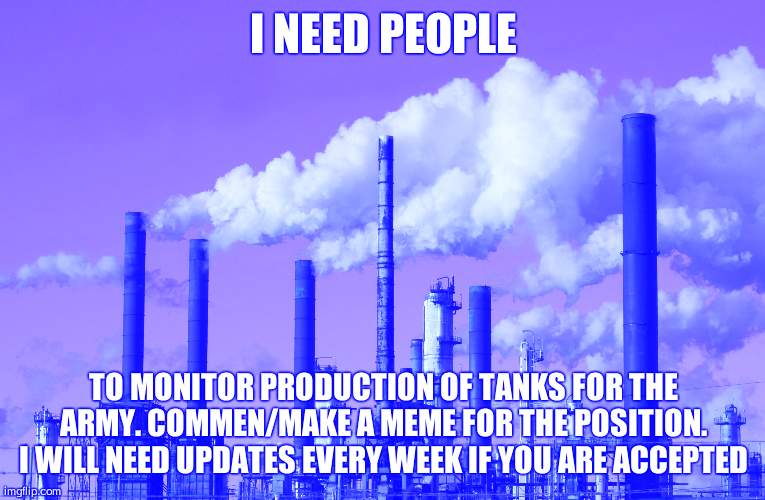 New position available. | I NEED PEOPLE; TO MONITOR PRODUCTION OF TANKS FOR THE ARMY. COMMEN/MAKE A MEME FOR THE POSITION. I WILL NEED UPDATES EVERY WEEK IF YOU ARE ACCEPTED | image tagged in factory | made w/ Imgflip meme maker