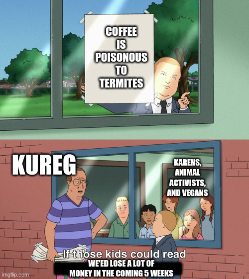 If those kids could read they'd be very upset | COFFEE IS POISONOUS TO TERMITES; KARENS, ANIMAL ACTIVISTS, AND VEGANS; KUREG; WE'ED LOSE A LOT OF MONEY IN THE COMING 5 WEEKS; HHHHHHHHHHHHHHHHH | image tagged in if those kids could read they'd be very upset | made w/ Imgflip meme maker