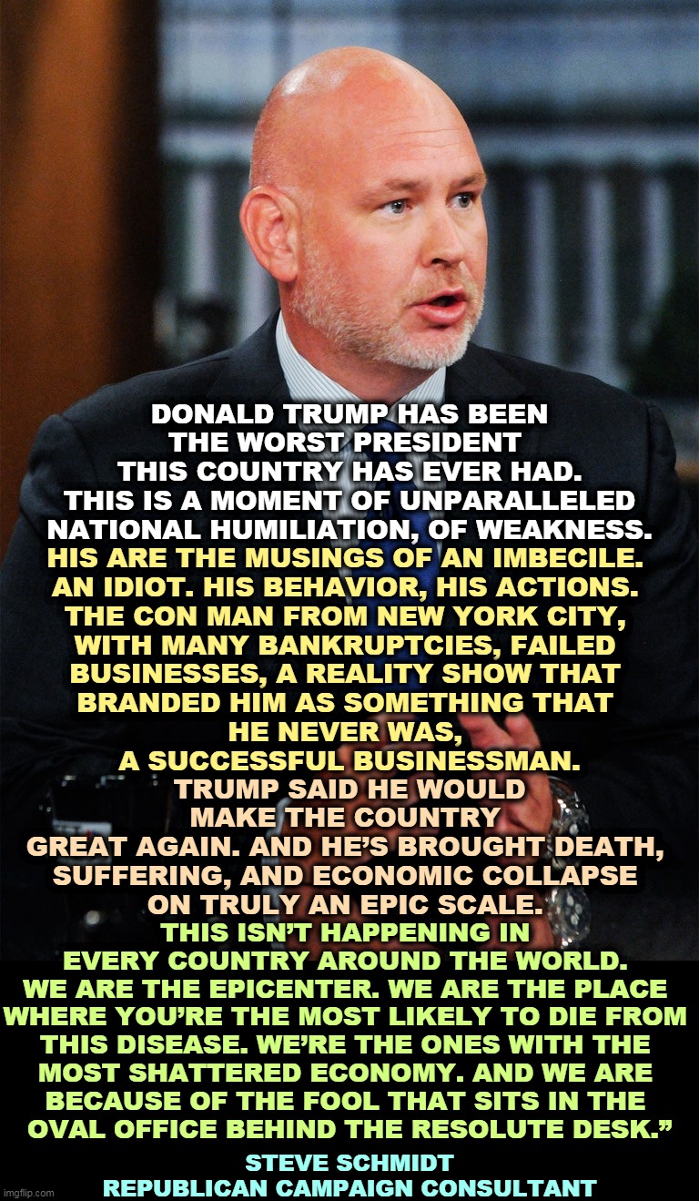 A lifelong Republican. Don't hold back, Steve. | DONALD TRUMP HAS BEEN THE WORST PRESIDENT 
THIS COUNTRY HAS EVER HAD.
THIS IS A MOMENT OF UNPARALLELED NATIONAL HUMILIATION, OF WEAKNESS. HIS ARE THE MUSINGS OF AN IMBECILE. 
AN IDIOT. HIS BEHAVIOR, HIS ACTIONS. 
THE CON MAN FROM NEW YORK CITY, 
WITH MANY BANKRUPTCIES, FAILED 
BUSINESSES, A REALITY SHOW THAT 
BRANDED HIM AS SOMETHING THAT 
HE NEVER WAS, 
A SUCCESSFUL BUSINESSMAN. TRUMP SAID HE WOULD MAKE THE COUNTRY 
GREAT AGAIN. AND HE’S BROUGHT DEATH, 
SUFFERING, AND ECONOMIC COLLAPSE 
ON TRULY AN EPIC SCALE. THIS ISN’T HAPPENING IN 
EVERY COUNTRY AROUND THE WORLD. 
WE ARE THE EPICENTER. WE ARE THE PLACE 
WHERE YOU’RE THE MOST LIKELY TO DIE FROM 
THIS DISEASE. WE’RE THE ONES WITH THE 
MOST SHATTERED ECONOMY. AND WE ARE 
BECAUSE OF THE FOOL THAT SITS IN THE 
OVAL OFFICE BEHIND THE RESOLUTE DESK.”; STEVE SCHMIDT
REPUBLICAN CAMPAIGN CONSULTANT | image tagged in trump,humiliation,weakness,idiot,con man,failure | made w/ Imgflip meme maker