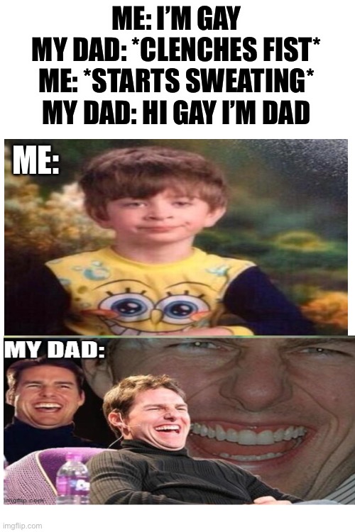 Click to see full image | ME: I’M GAY
MY DAD: *CLENCHES FIST*
ME: *STARTS SWEATING*
MY DAD: HI GAY I’M DAD; ME: | image tagged in blank white template | made w/ Imgflip meme maker