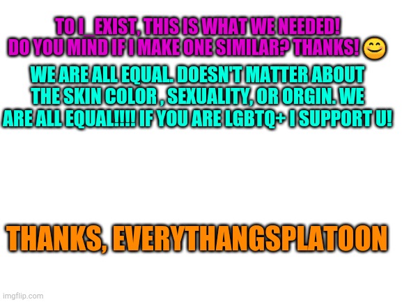 I SUPPORT EVERBODY WITH DIFFRENT SEXUALITY , RACE , AND ORIGIN!!!!! | TO I_EXIST, THIS IS WHAT WE NEEDED! DO YOU MIND IF I MAKE ONE SIMILAR? THANKS! 😊; WE ARE ALL EQUAL. DOESN'T MATTER ABOUT THE SKIN COLOR , SEXUALITY, OR ORGIN. WE ARE ALL EQUAL!!!! IF YOU ARE LGBTQ+ I SUPPORT U! THANKS, EVERYTHANGSPLATOON | image tagged in blank white template,gay pride,tags | made w/ Imgflip meme maker