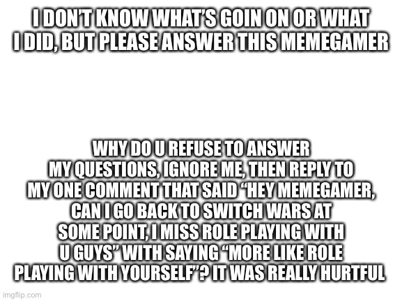 Why? I thought that we were friends | I DON’T KNOW WHAT’S GOIN ON OR WHAT I DID, BUT PLEASE ANSWER THIS MEMEGAMER; WHY DO U REFUSE TO ANSWER MY QUESTIONS, IGNORE ME, THEN REPLY TO MY ONE COMMENT THAT SAID “HEY MEMEGAMER, CAN I GO BACK TO SWITCH WARS AT SOME POINT, I MISS ROLE PLAYING WITH U GUYS” WITH SAYING “MORE LIKE ROLE PLAYING WITH YOURSELF”? IT WAS REALLY HURTFUL | image tagged in blank white template | made w/ Imgflip meme maker