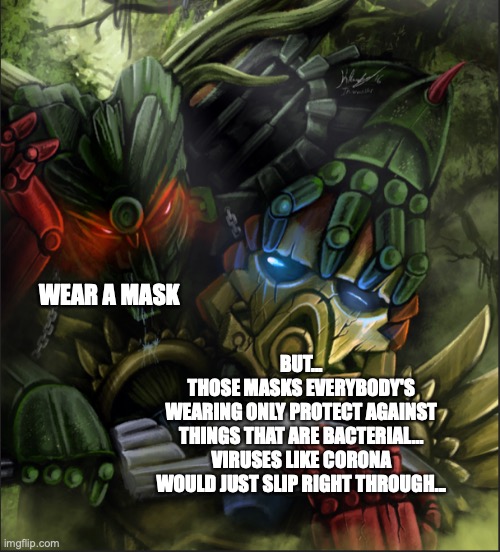 Umarak Overwhelming Tahu | WEAR A MASK; BUT...
THOSE MASKS EVERYBODY'S
WEARING ONLY PROTECT AGAINST
THINGS THAT ARE BACTERIAL...
VIRUSES LIKE CORONA
WOULD JUST SLIP RIGHT THROUGH... | image tagged in umarak overwhelming tahu,bionicle,wear a mask,china virus,lockdown,liberal logic | made w/ Imgflip meme maker