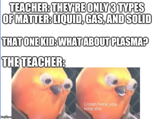 Listen here you little shit | TEACHER: THEY'RE ONLY 3 TYPES OF MATTER: LIQUID, GAS, AND SOLID; THAT ONE KID: WHAT ABOUT PLASMA? THE TEACHER: | image tagged in listen here you little shit | made w/ Imgflip meme maker