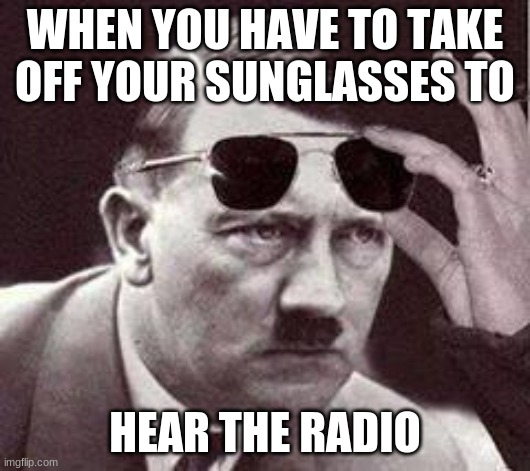 hitler sunglasses | WHEN YOU HAVE TO TAKE OFF YOUR SUNGLASSES TO; HEAR THE RADIO | image tagged in hitler sunglasses | made w/ Imgflip meme maker