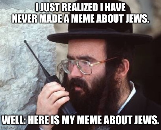 This is my meme about Jews. Hope you enjoy. | I JUST REALIZED I HAVE NEVER MADE A MEME ABOUT JEWS. WELL: HERE IS MY MEME ABOUT JEWS. | image tagged in jew,jews,jewish,israel jews,memes about memes,meta | made w/ Imgflip meme maker