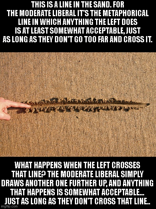 draw the line | THIS IS A LINE IN THE SAND. FOR THE MODERATE LIBERAL IT'S THE METAPHORICAL LINE IN WHICH ANYTHING THE LEFT DOES IS AT LEAST SOMEWHAT ACCEPTABLE, JUST AS LONG AS THEY DON'T GO TOO FAR AND CROSS IT. WHAT HAPPENS WHEN THE LEFT CROSSES THAT LINE? THE MODERATE LIBERAL SIMPLY DRAWS ANOTHER ONE FURTHER UP, AND ANYTHING THAT HAPPENS IS SOMEWHAT ACCEPTABLE... JUST AS LONG AS THEY DON'T CROSS THAT LINE.. | image tagged in draw the line | made w/ Imgflip meme maker
