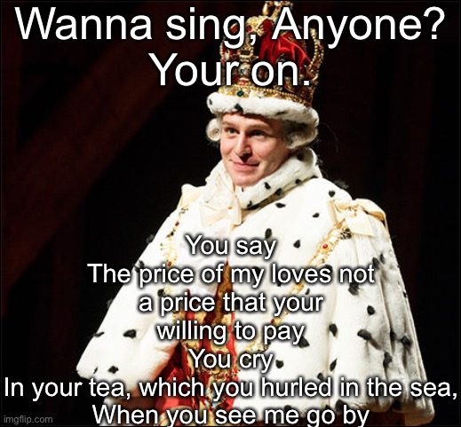 You’ll be back >:3 | Wanna sing, Anyone?
Your on. You say
The price of my loves not a price that your willing to pay
You cry
In your tea, which you hurled in the sea,
When you see me go by | image tagged in hamilton | made w/ Imgflip meme maker
