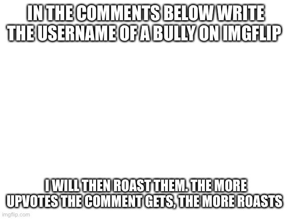 Blank White Template | IN THE COMMENTS BELOW WRITE THE USERNAME OF A BULLY ON IMGFLIP; I WILL THEN ROAST THEM. THE MORE UPVOTES THE COMMENT GETS, THE MORE ROASTS | image tagged in blank white template | made w/ Imgflip meme maker