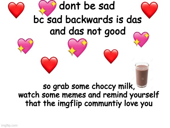 im here if you need to talk <3 | dont be sad; bc sad backwards is das; and das not good; so grab some choccy milk, watch some memes and remind yourself that the imgflip communtiy love you | image tagged in blank white template | made w/ Imgflip meme maker