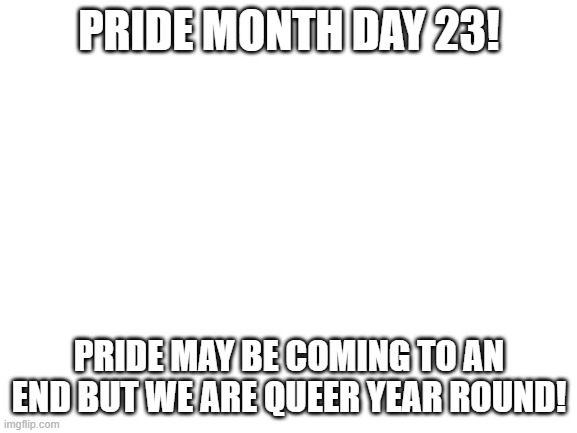 Blank White Template | PRIDE MONTH DAY 23! PRIDE MAY BE COMING TO AN END BUT WE ARE QUEER YEAR ROUND! | image tagged in blank white template | made w/ Imgflip meme maker